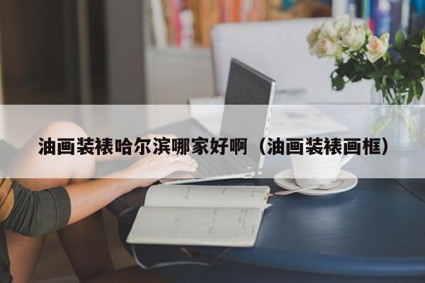油画装裱哈尔滨哪家好啊（油画装裱画框）