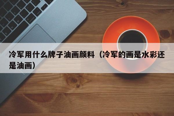 冷军用什么牌子油画颜料（冷军的画是水彩还是油画）
