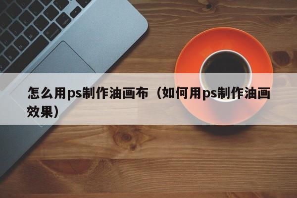 怎么用ps制作油画布（如何用ps制作油画效果）