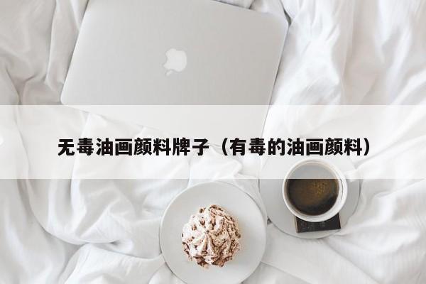 无毒油画颜料牌子（有毒的油画颜料）