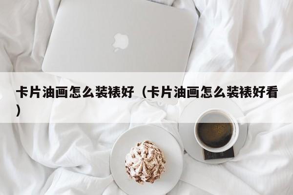 卡片油画怎么装裱好（卡片油画怎么装裱好看）