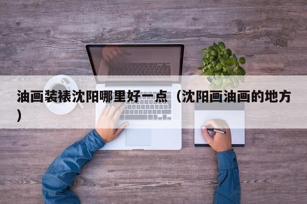 油画装裱沈阳哪里好一点（沈阳画油画的地方）