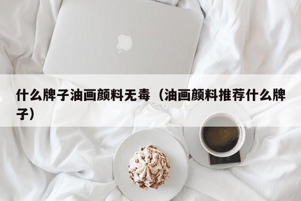 什么牌子油画颜料无毒（油画颜料推荐什么牌子）