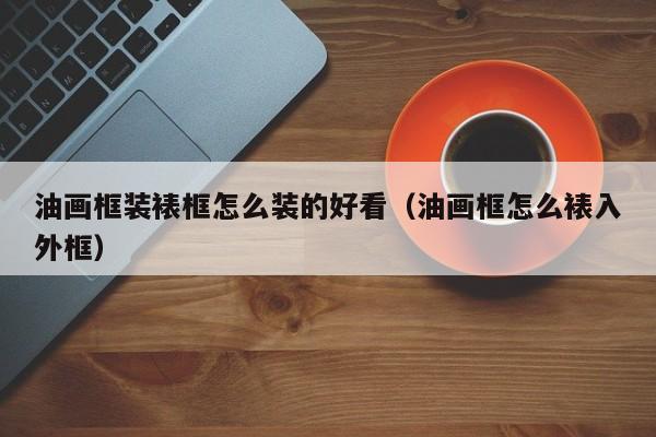 油画框装裱框怎么装的好看（油画框怎么裱入外框）