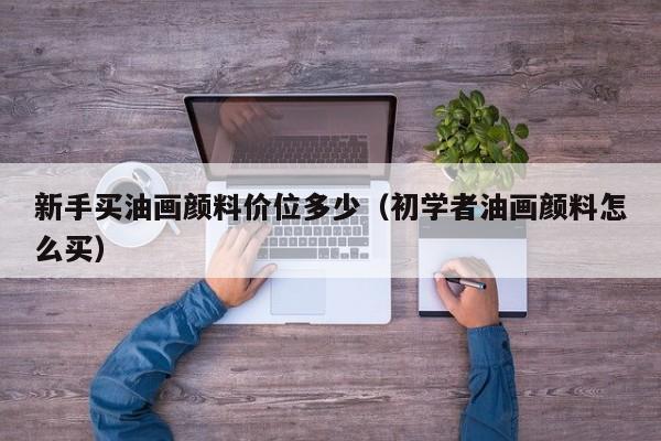新手买油画颜料价位多少（初学者油画颜料怎么买）