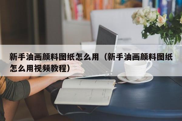 新手油画颜料图纸怎么用（新手油画颜料图纸怎么用视频教程）