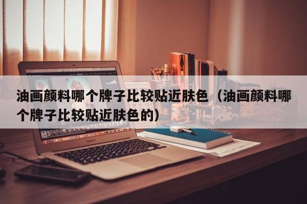 油画颜料哪个牌子比较贴近肤色（油画颜料哪个牌子比较贴近肤色的）