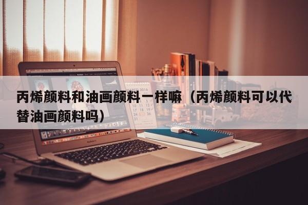 丙烯颜料和油画颜料一样嘛（丙烯颜料可以代替油画颜料吗）