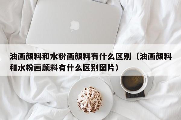 油画颜料和水粉画颜料有什么区别（油画颜料和水粉画颜料有什么区别图片）