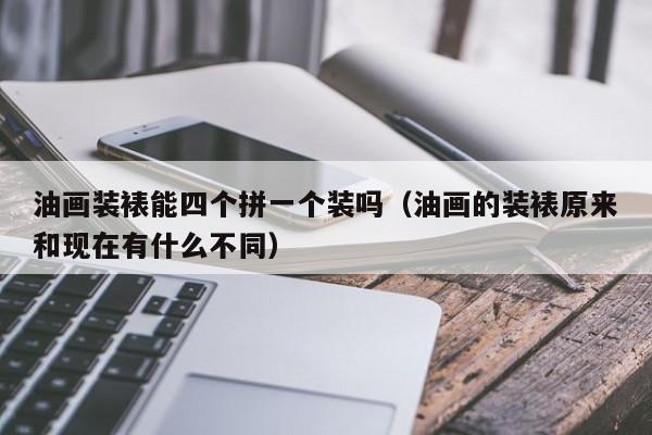 油画装裱能四个拼一个装吗（油画的装裱原来和现在有什么不同）