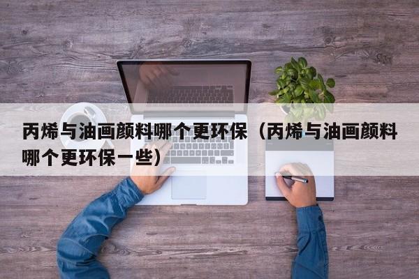丙烯与油画颜料哪个更环保（丙烯与油画颜料哪个更环保一些）