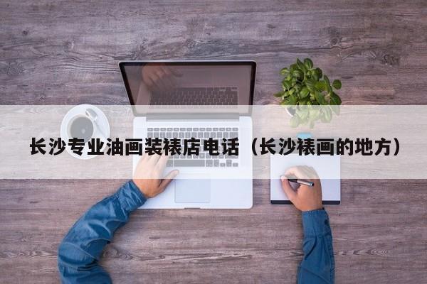 长沙专业油画装裱店电话（长沙裱画的地方）