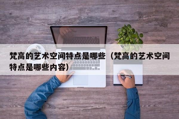 梵高的艺术空间特点是哪些（梵高的艺术空间特点是哪些内容）