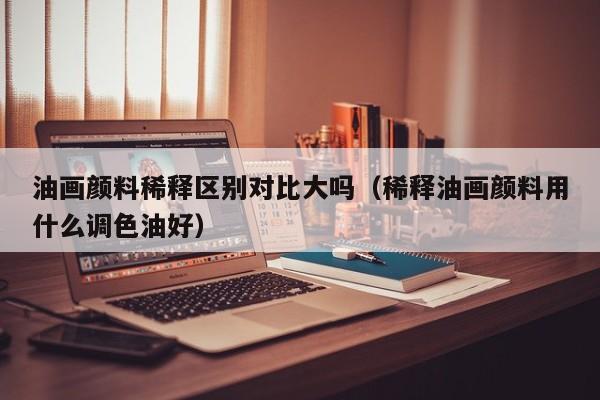 油画颜料稀释区别对比大吗（稀释油画颜料用什么调色油好）