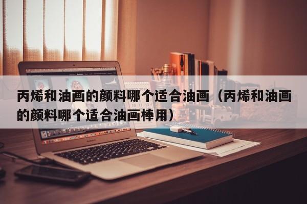 丙烯和油画的颜料哪个适合油画（丙烯和油画的颜料哪个适合油画棒用）