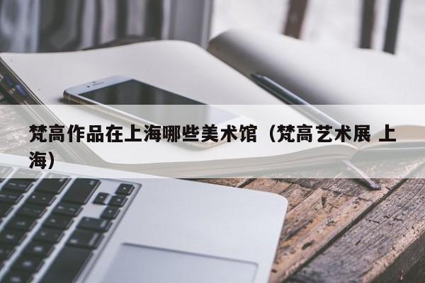 梵高作品在上海哪些美术馆（梵高艺术展 上海）
