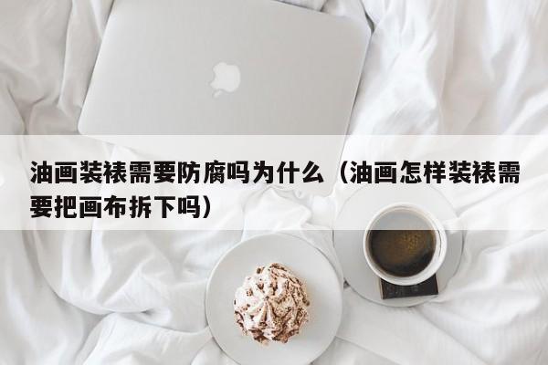 油画装裱需要防腐吗为什么（油画怎样装裱需要把画布拆下吗）