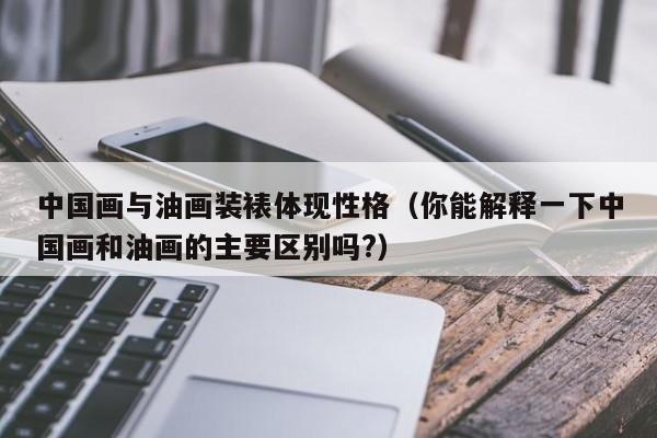 中国画与油画装裱体现性格（你能解释一下中国画和油画的主要区别吗?）