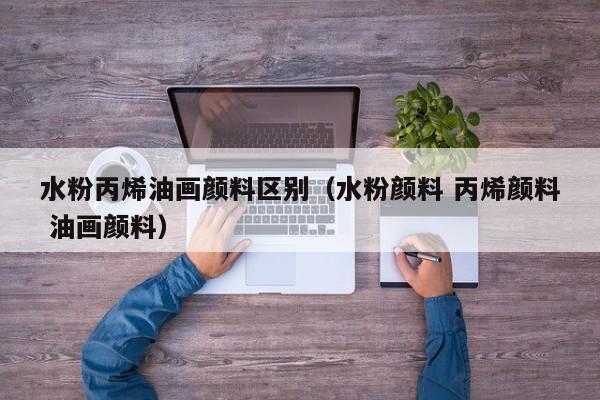水粉丙烯油画颜料区别（水粉颜料 丙烯颜料 油画颜料）