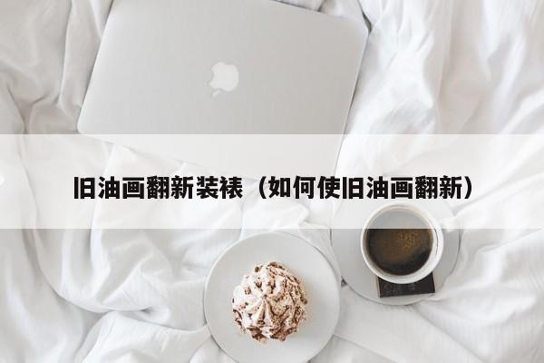 旧油画翻新装裱（如何使旧油画翻新）