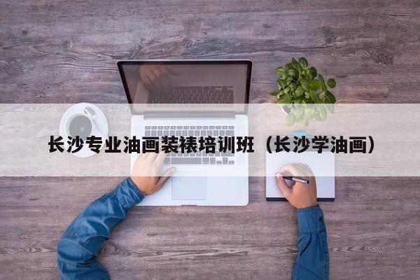 长沙专业油画装裱培训班（长沙学油画）