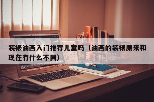 装裱油画入门推荐儿童吗（油画的装裱原来和现在有什么不同）