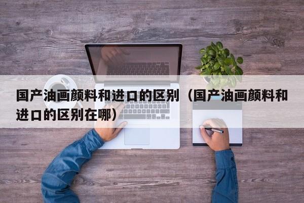 国产油画颜料和进口的区别（国产油画颜料和进口的区别在哪）