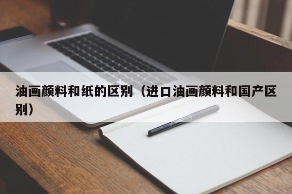 油画颜料和纸的区别（进口油画颜料和国产区别）