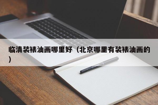 临清装裱油画哪里好（北京哪里有装裱油画的）
