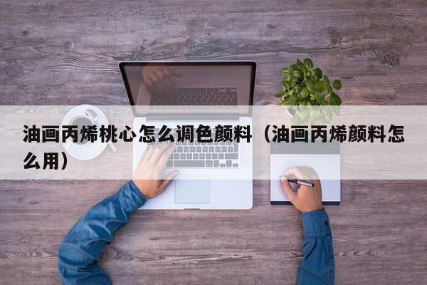 油画丙烯桃心怎么调色颜料（油画丙烯颜料怎么用）