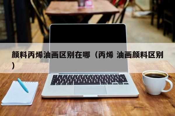颜料丙烯油画区别在哪（丙烯 油画颜料区别）