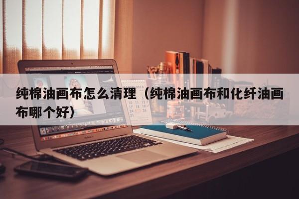 纯棉油画布怎么清理（纯棉油画布和化纤油画布哪个好）