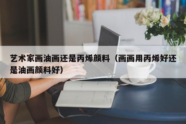 艺术家画油画还是丙烯颜料（画画用丙烯好还是油画颜料好）