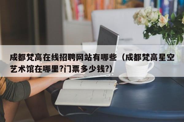 成都梵高在线招聘网站有哪些（成都梵高星空艺术馆在哪里?门票多少钱?）