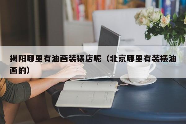 揭阳哪里有油画装裱店呢（北京哪里有装裱油画的）