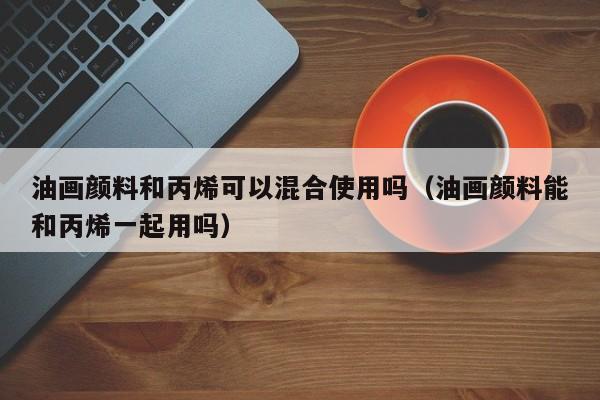 油画颜料和丙烯可以混合使用吗（油画颜料能和丙烯一起用吗）
