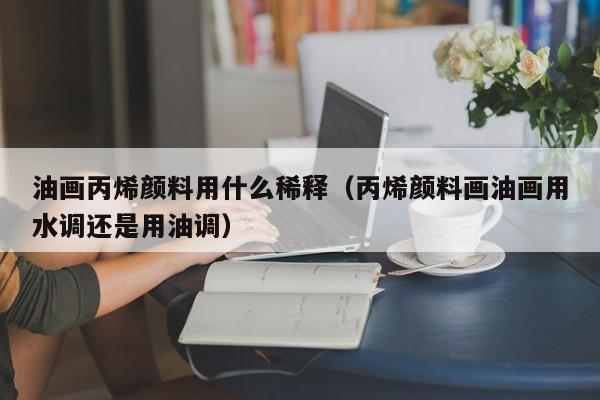 油画丙烯颜料用什么稀释（丙烯颜料画油画用水调还是用油调）