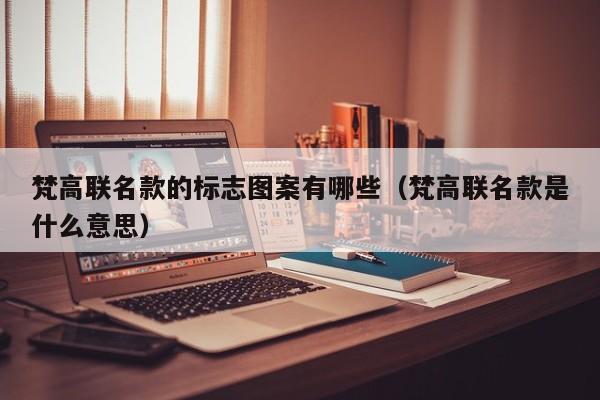 梵高联名款的标志图案有哪些（梵高联名款是什么意思）