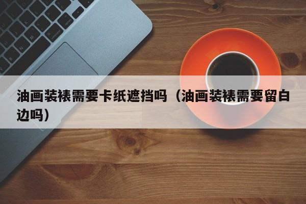 油画装裱需要卡纸遮挡吗（油画装裱需要留白边吗）