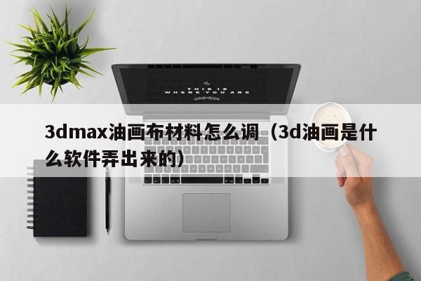 3dmax油画布材料怎么调（3d油画是什么软件弄出来的）
