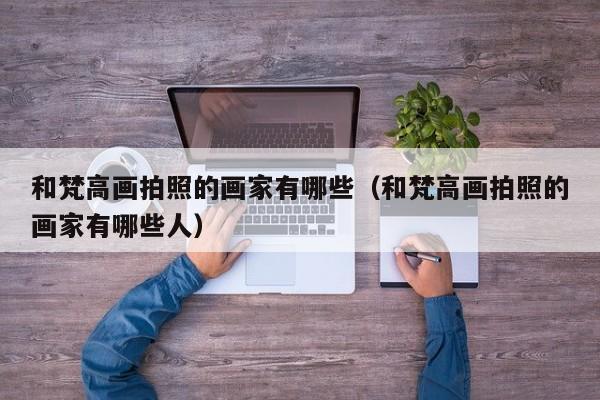 和梵高画拍照的画家有哪些（和梵高画拍照的画家有哪些人）