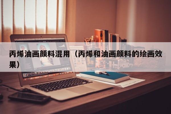 丙烯油画颜料混用（丙烯和油画颜料的绘画效果）