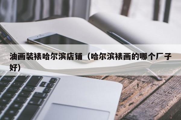 油画装裱哈尔滨店铺（哈尔滨裱画的哪个厂子好）