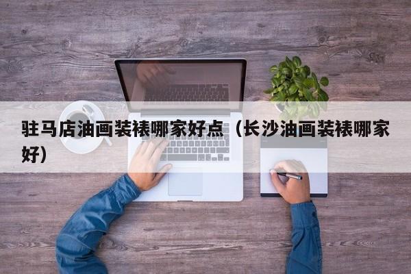 驻马店油画装裱哪家好点（长沙油画装裱哪家好）