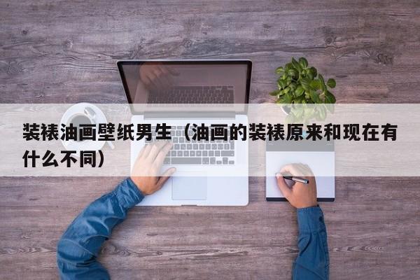 装裱油画壁纸男生（油画的装裱原来和现在有什么不同）