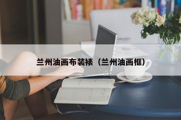 兰州油画布装裱（兰州油画框）