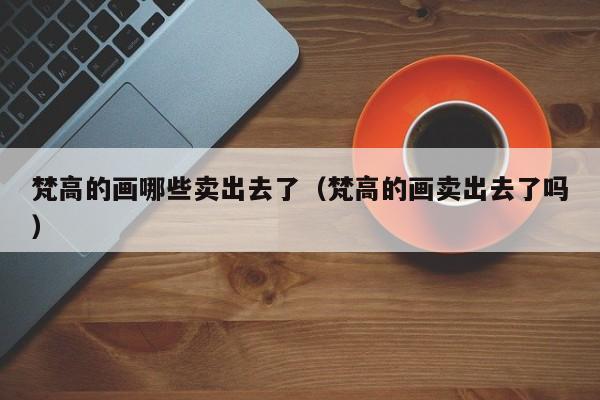 梵高的画哪些卖出去了（梵高的画卖出去了吗）