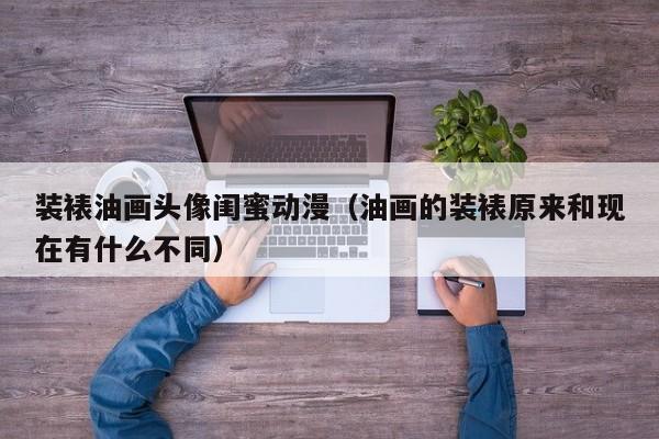 装裱油画头像闺蜜动漫（油画的装裱原来和现在有什么不同）