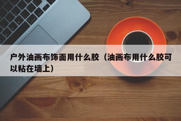 户外油画布饰面用什么胶（油画布用什么胶可以粘在墙上）