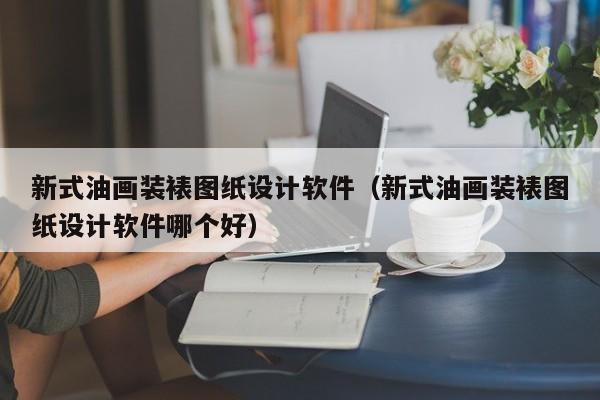 新式油画装裱图纸设计软件（新式油画装裱图纸设计软件哪个好）